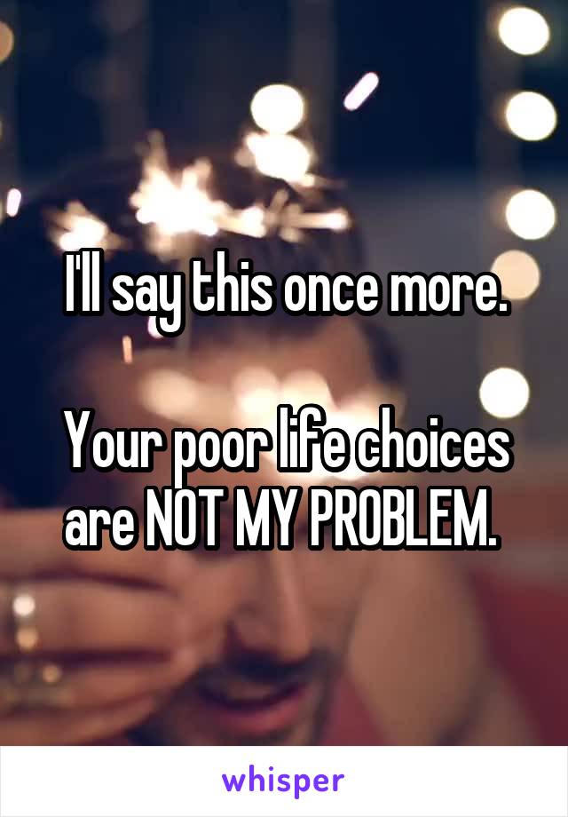 I'll say this once more.

Your poor life choices are NOT MY PROBLEM. 