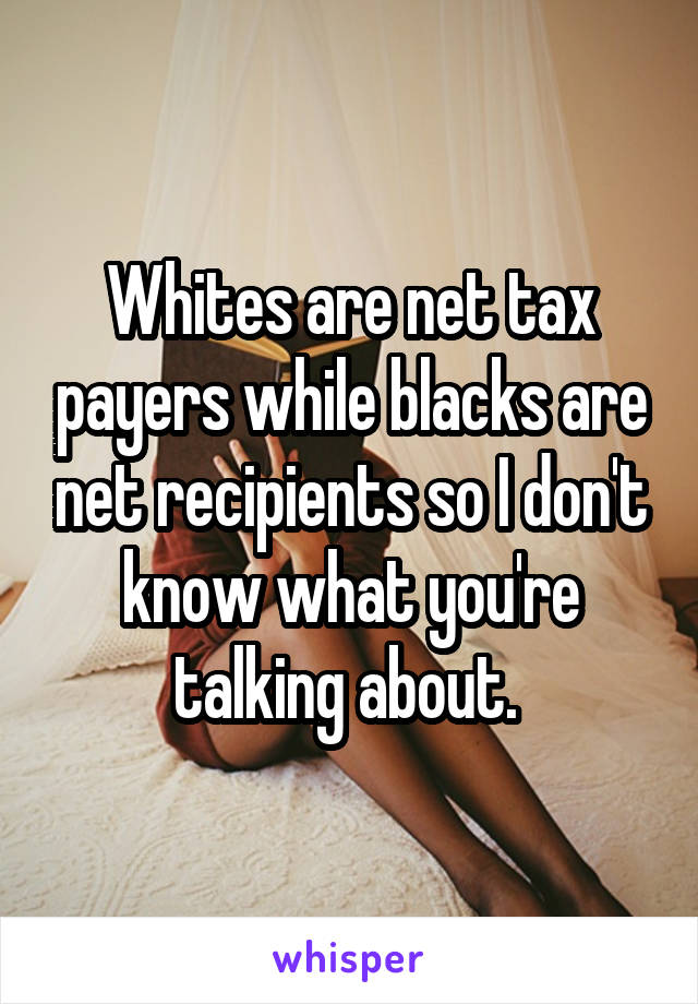 Whites are net tax payers while blacks are net recipients so I don't know what you're talking about. 