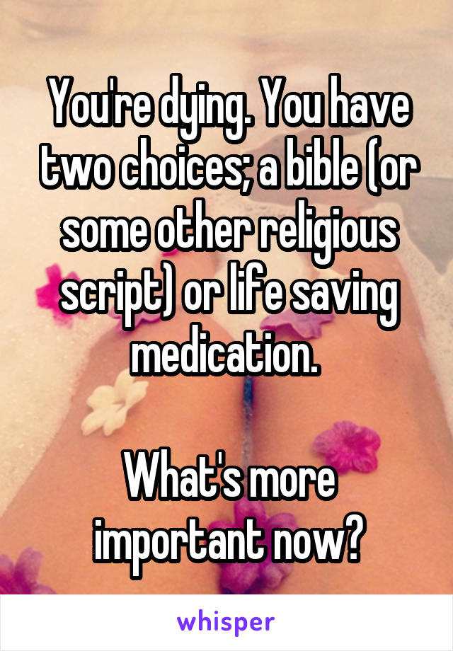 You're dying. You have two choices; a bible (or some other religious script) or life saving medication. 

What's more important now?