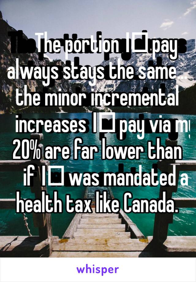 The portion I️ pay always stays the same... the minor incremental increases I️ pay via my 20% are far lower than if I️ was mandated a health tax like Canada. 