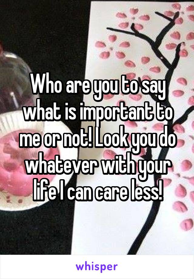 Who are you to say what is important to me or not! Look you do whatever with your life I can care less!