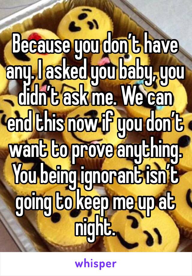 Because you don’t have any. I asked you baby, you didn’t ask me. We can end this now if you don’t want to prove anything. You being ignorant isn’t going to keep me up at night. 