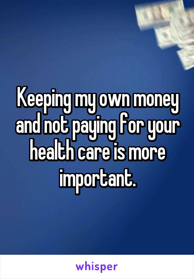 Keeping my own money and not paying for your health care is more important.