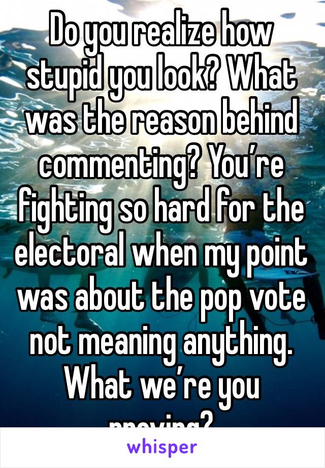 Do you realize how stupid you look? What was the reason behind commenting? You’re fighting so hard for the electoral when my point was about the pop vote not meaning anything. What we’re you proving?