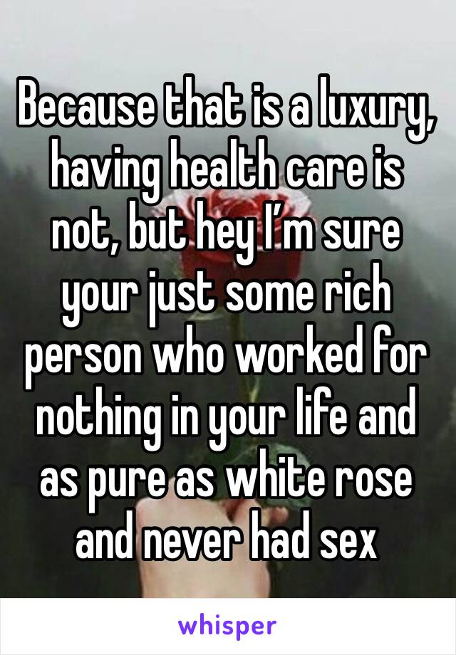 Because that is a luxury, having health care is not, but hey I’m sure your just some rich person who worked for nothing in your life and as pure as white rose and never had sex 