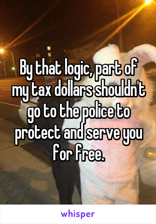 By that logic, part of my tax dollars shouldn't go to the police to protect and serve you for free.