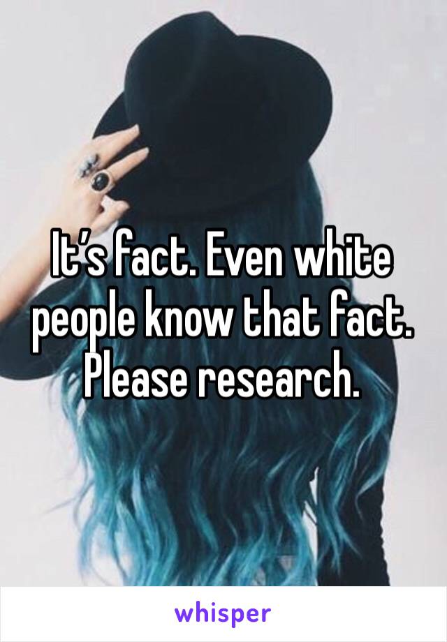 It’s fact. Even white people know that fact. Please research. 