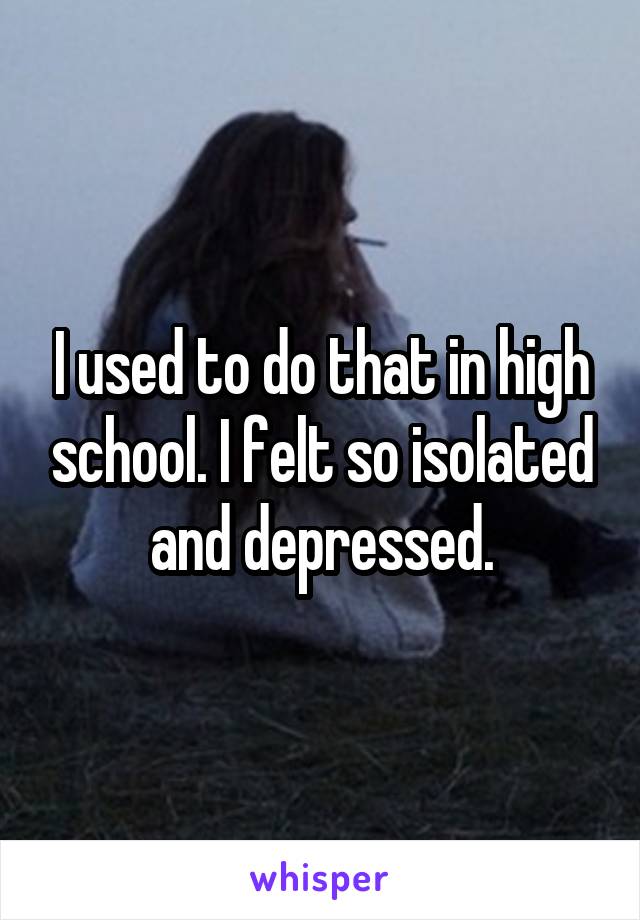 I used to do that in high school. I felt so isolated and depressed.