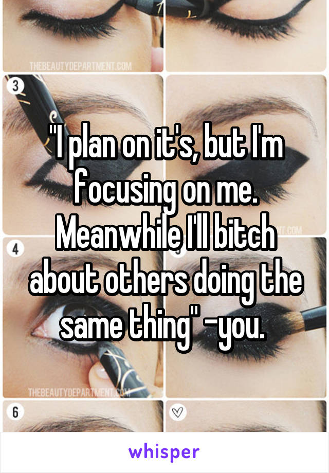 "I plan on it's, but I'm focusing on me. Meanwhile I'll bitch about others doing the same thing" -you. 