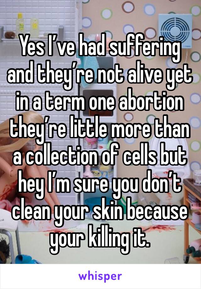 Yes I’ve had suffering and they’re not alive yet in a term one abortion they’re little more than a collection of cells but hey I’m sure you don’t clean your skin because your killing it.