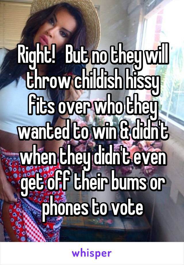 Right!   But no they will throw childish hissy fits over who they wanted to win & didn't when they didn't even get off their bums or phones to vote