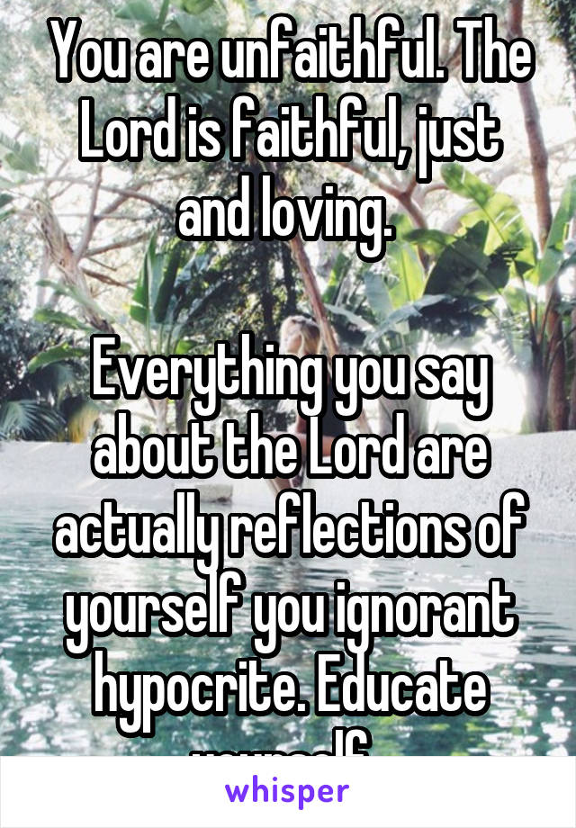 You are unfaithful. The Lord is faithful, just and loving. 

Everything you say about the Lord are actually reflections of yourself you ignorant hypocrite. Educate yourself. 