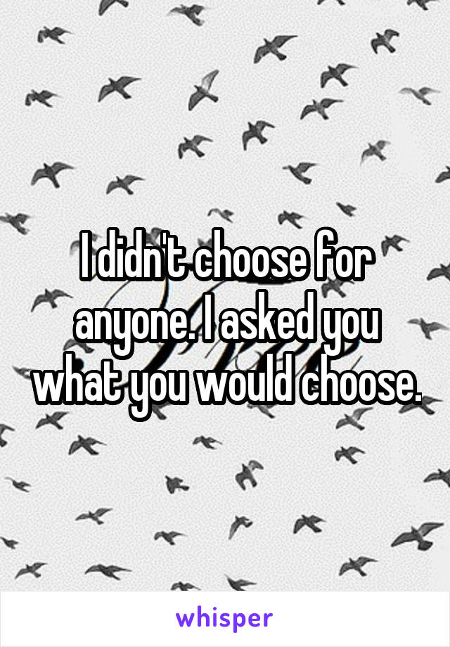 I didn't choose for anyone. I asked you what you would choose.