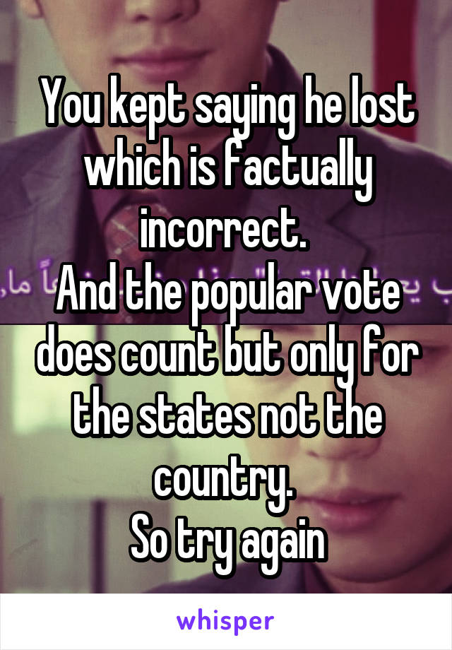 You kept saying he lost which is factually incorrect. 
And the popular vote does count but only for the states not the country. 
So try again