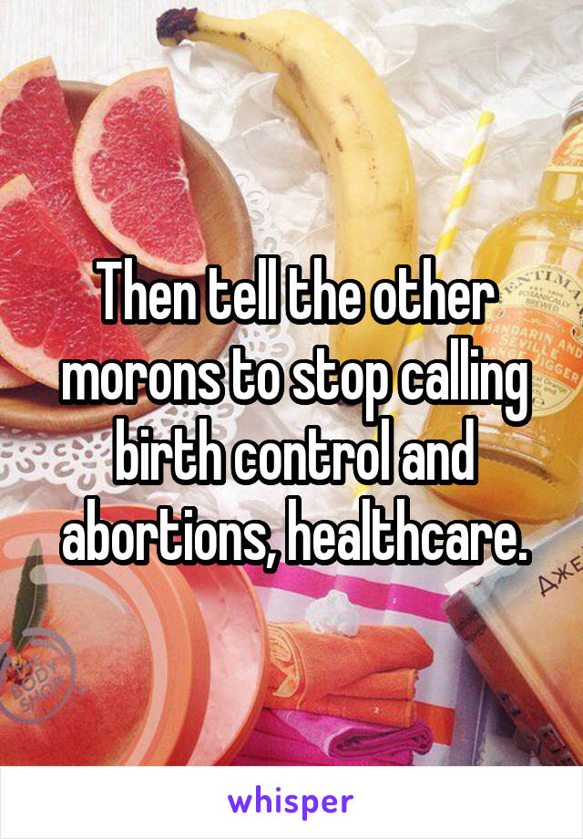 Then tell the other morons to stop calling birth control and abortions, healthcare.