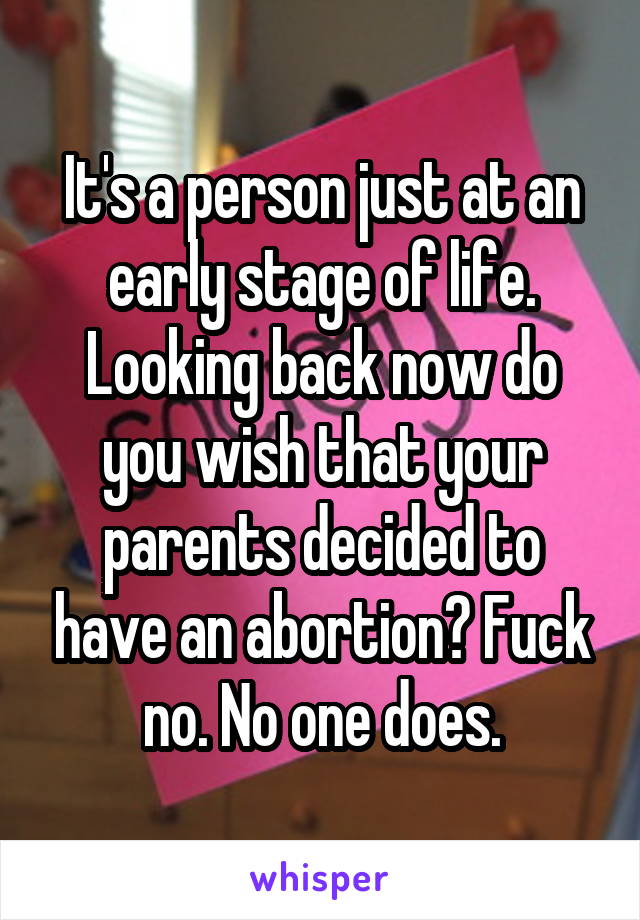 It's a person just at an early stage of life. Looking back now do you wish that your parents decided to have an abortion? Fuck no. No one does.