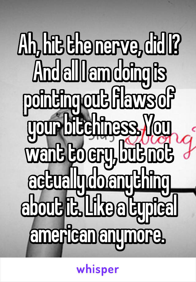 Ah, hit the nerve, did I? And all I am doing is pointing out flaws of your bitchiness. You want to cry, but not actually do anything about it. Like a typical american anymore. 