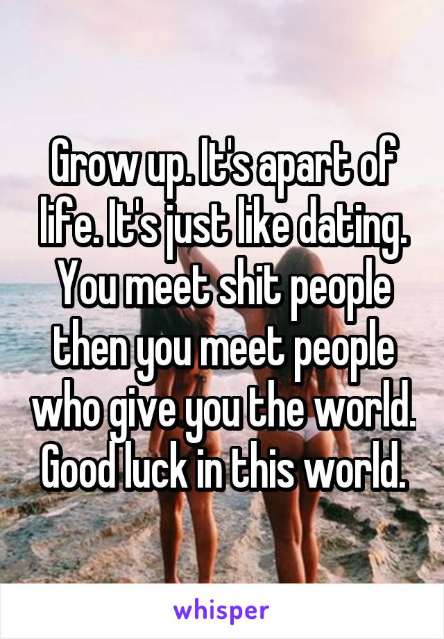 Grow up. It's apart of life. It's just like dating. You meet shit people then you meet people who give you the world. Good luck in this world.