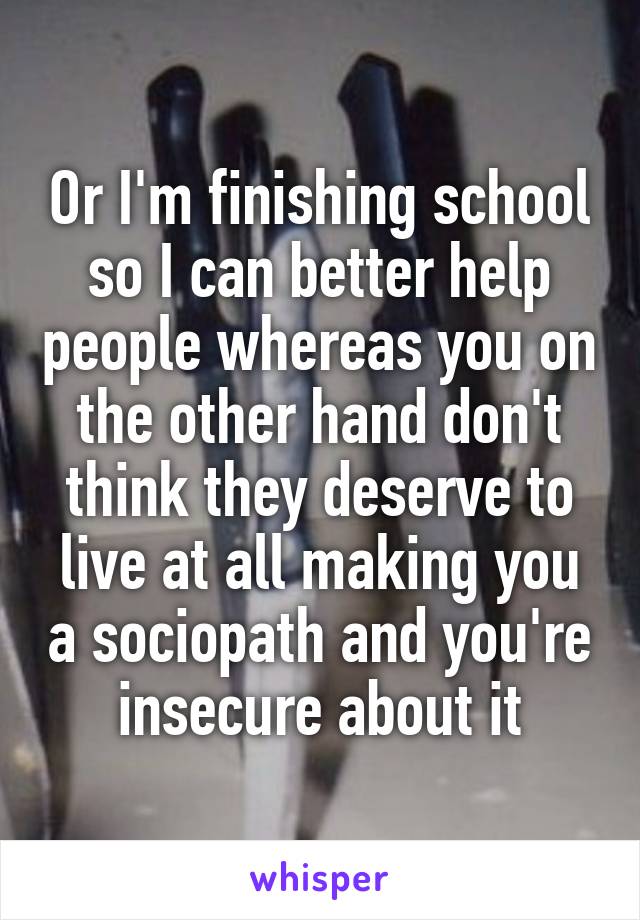 Or I'm finishing school so I can better help people whereas you on the other hand don't think they deserve to live at all making you a sociopath and you're insecure about it