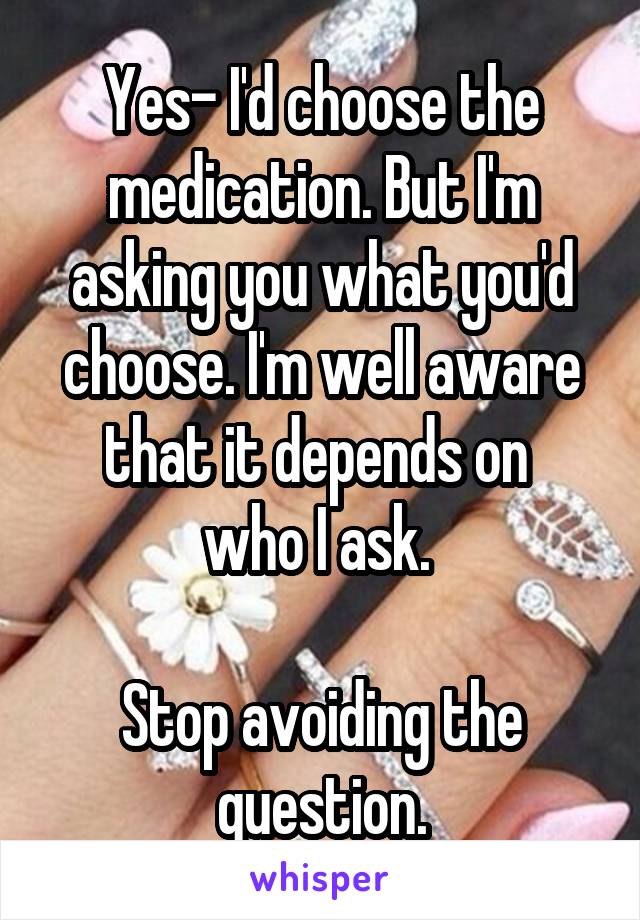 Yes- I'd choose the medication. But I'm asking you what you'd choose. I'm well aware that it depends on 
who I ask. 

Stop avoiding the question.