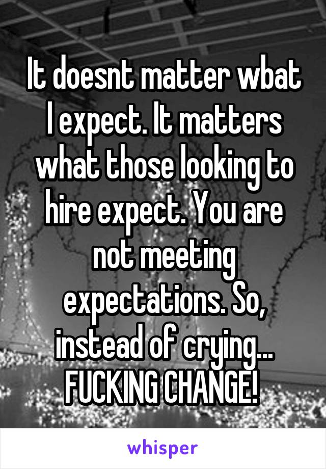 It doesnt matter wbat I expect. It matters what those looking to hire expect. You are not meeting expectations. So, instead of crying... FUCKING CHANGE! 