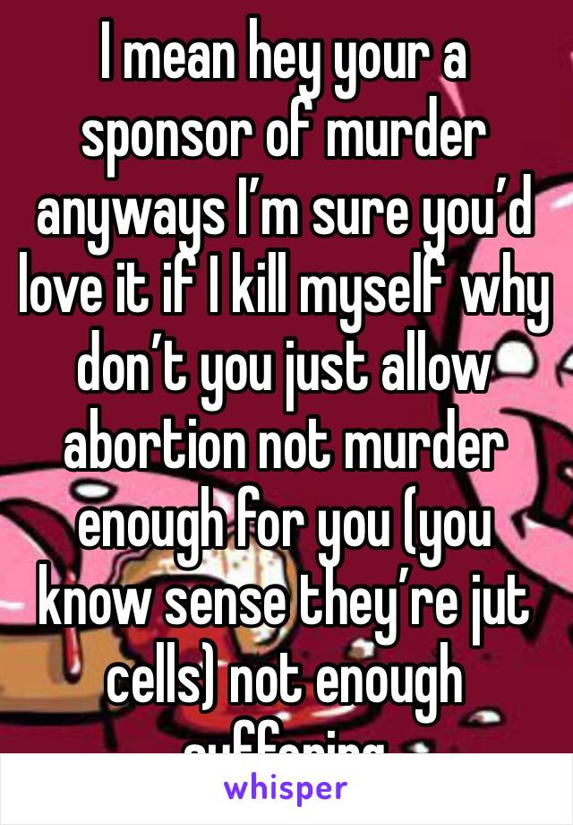 I mean hey your a sponsor of murder anyways I’m sure you’d love it if I kill myself why don’t you just allow abortion not murder enough for you (you know sense they’re jut cells) not enough suffering