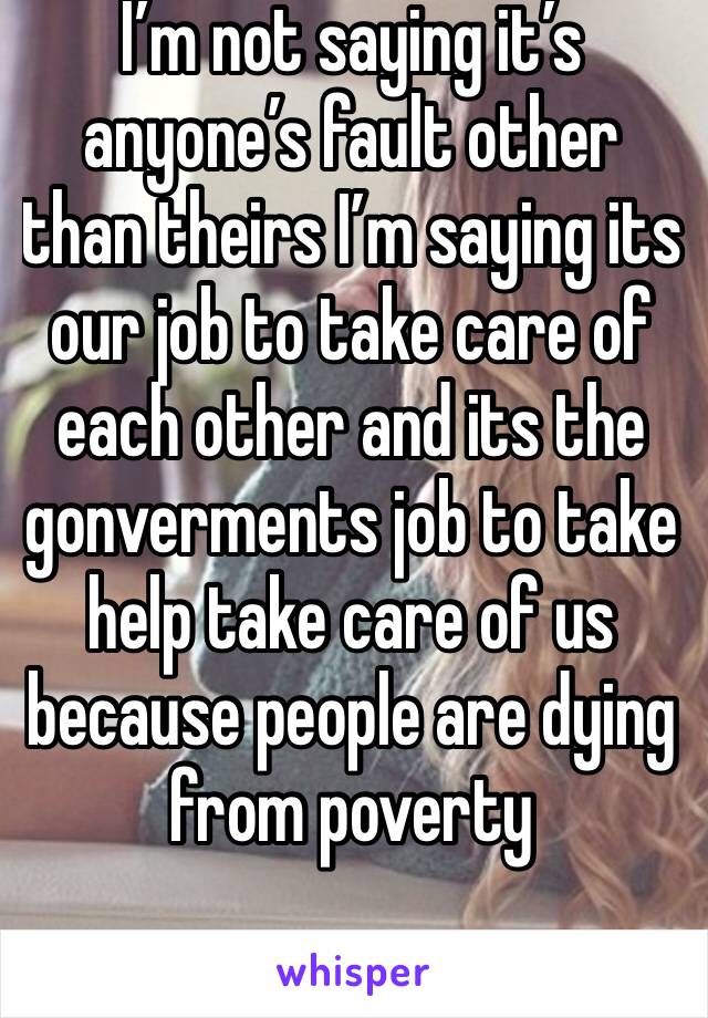 I’m not saying it’s anyone’s fault other than theirs I’m saying its our job to take care of each other and its the gonverments job to take help take care of us because people are dying from poverty 