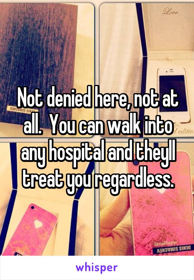 Not denied here, not at all.  You can walk into any hospital and theyll treat you regardless.