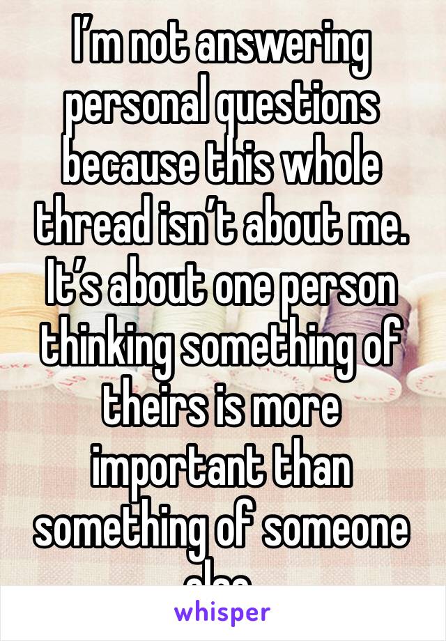 I’m not answering personal questions because this whole thread isn’t about me. It’s about one person thinking something of theirs is more important than something of someone else.