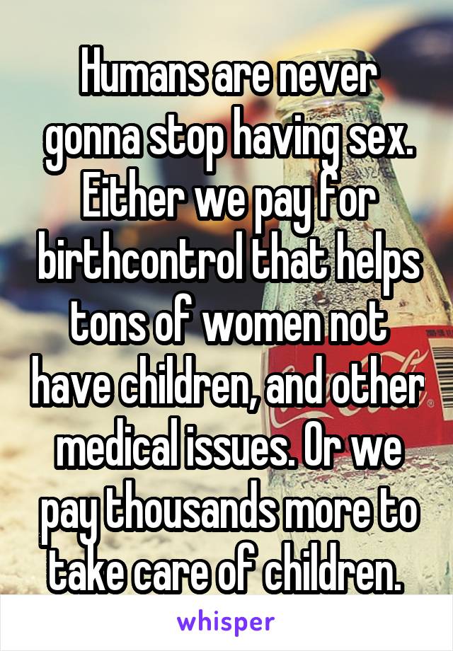 Humans are never gonna stop having sex.
Either we pay for birthcontrol that helps tons of women not have children, and other medical issues. Or we pay thousands more to take care of children. 