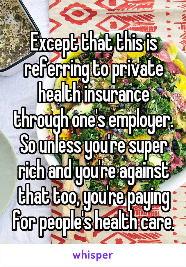 Except that this is referring to private health insurance through one's employer. So unless you're super rich and you're against that too, you're paying for people's health care.