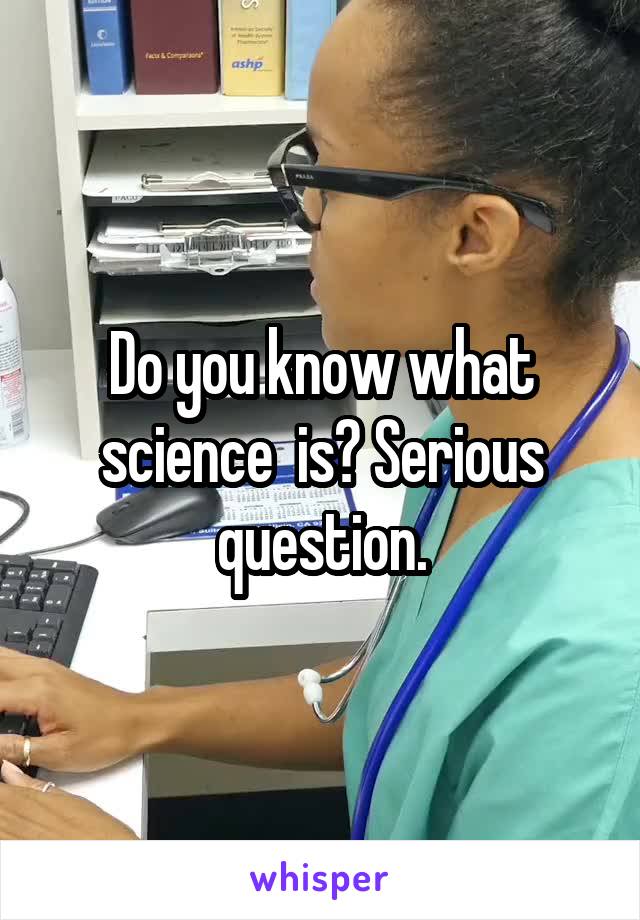 Do you know what science  is? Serious question.