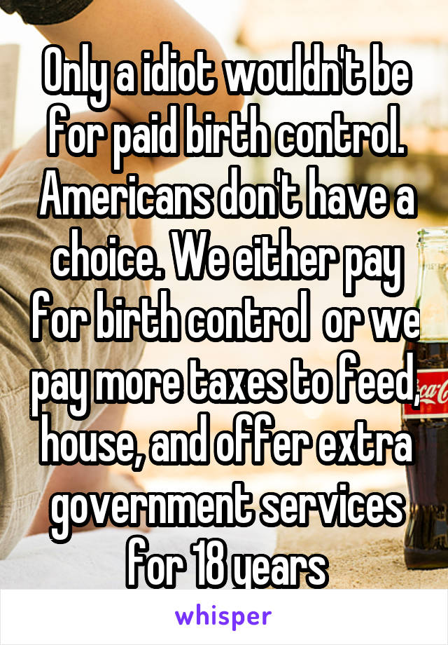 Only a idiot wouldn't be for paid birth control. Americans don't have a choice. We either pay for birth control  or we pay more taxes to feed, house, and offer extra government services for 18 years