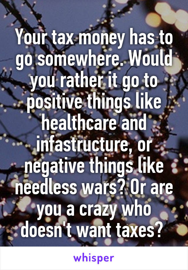 Your tax money has to go somewhere. Would you rather it go to positive things like healthcare and infastructure, or negative things like needless wars? Or are you a crazy who doesn't want taxes? 