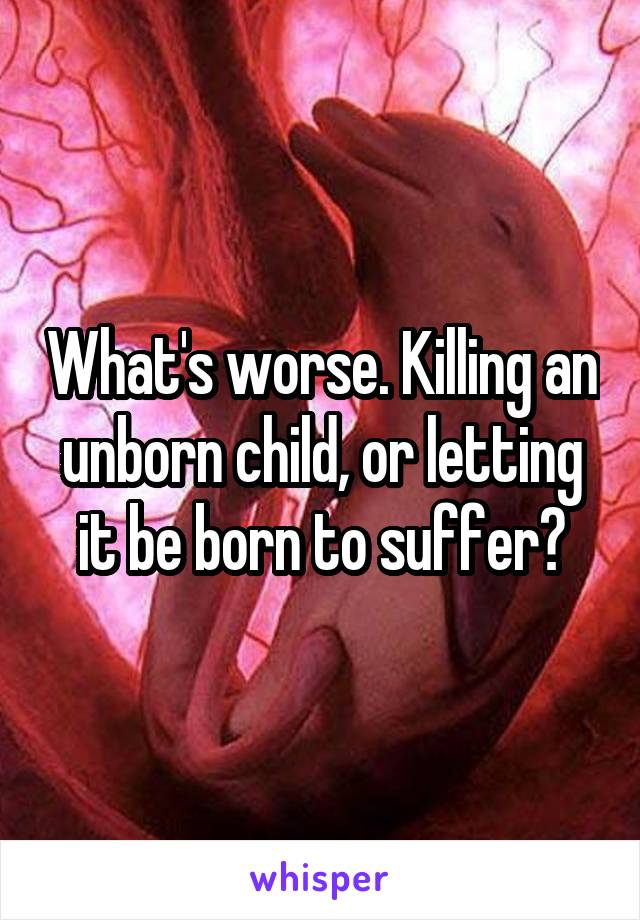 What's worse. Killing an unborn child, or letting it be born to suffer?