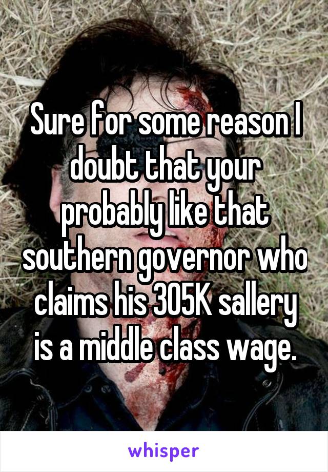 Sure for some reason I doubt that your probably like that southern governor who claims his 305K sallery is a middle class wage.