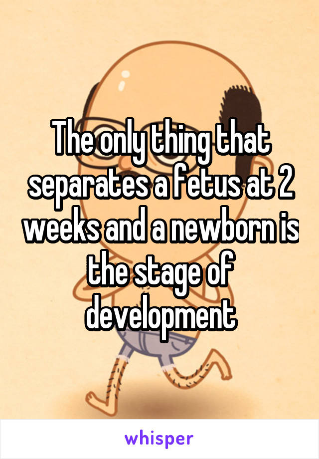 The only thing that separates a fetus at 2 weeks and a newborn is the stage of development