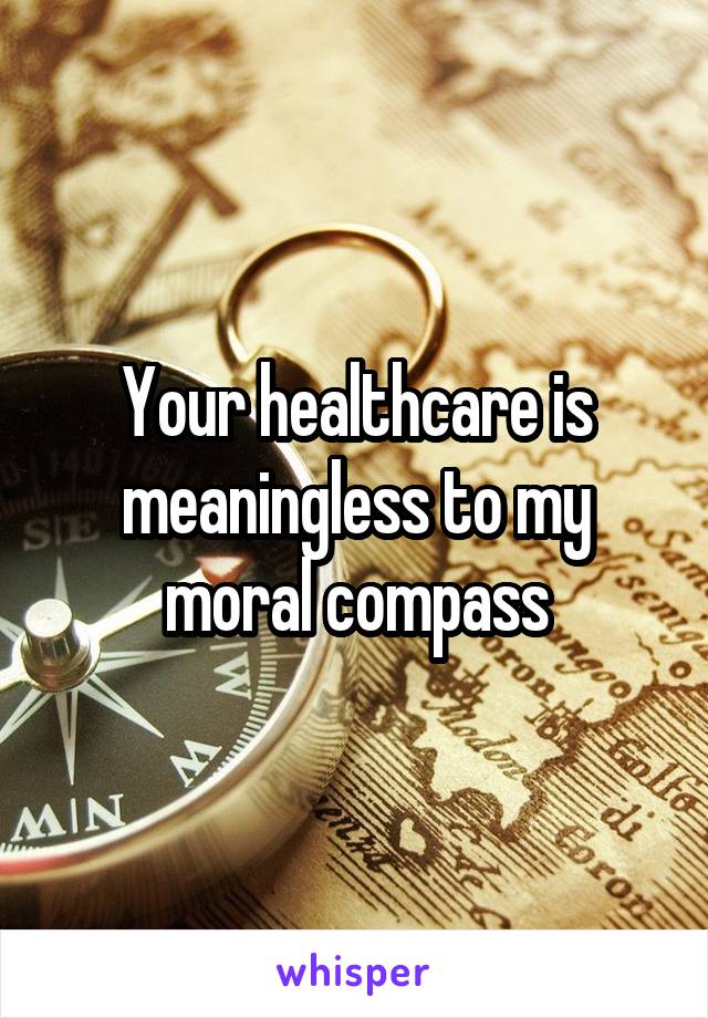 Your healthcare is meaningless to my moral compass