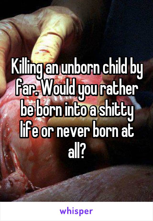 Killing an unborn child by far. Would you rather be born into a shitty life or never born at all?