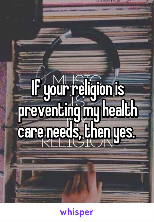 If your religion is preventing my health care needs, then yes. 