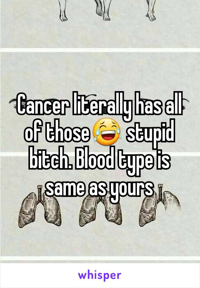 Cancer literally has all of those😂 stupid bitch. Blood type is same as yours