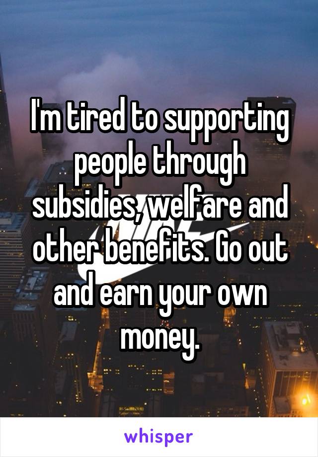 I'm tired to supporting people through subsidies, welfare and other benefits. Go out and earn your own money.