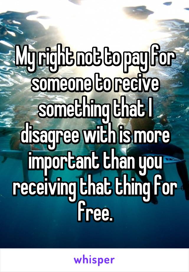 My right not to pay for someone to recive something that I disagree with is more important than you receiving that thing for free.