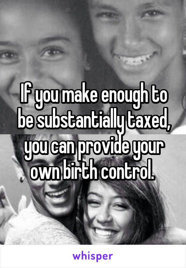 If you make enough to be substantially taxed, you can provide your own birth control. 