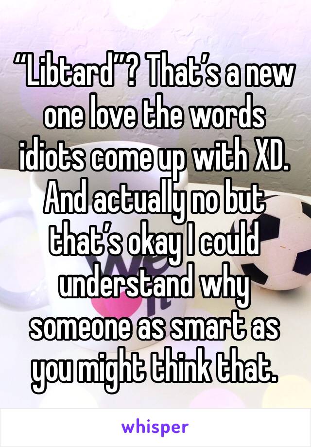 “Libtard”? That’s a new one love the words idiots come up with XD. And actually no but that’s okay I could understand why someone as smart as you might think that.