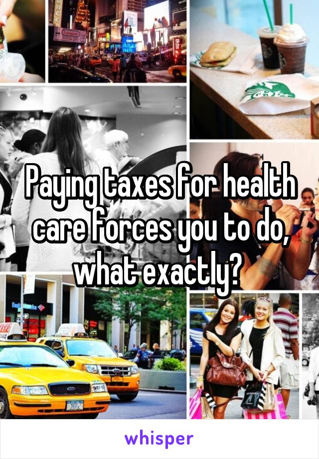 Paying taxes for health care forces you to do, what exactly? 