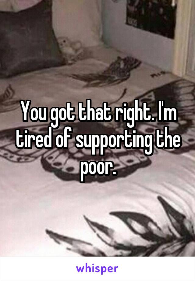 You got that right. I'm tired of supporting the poor.