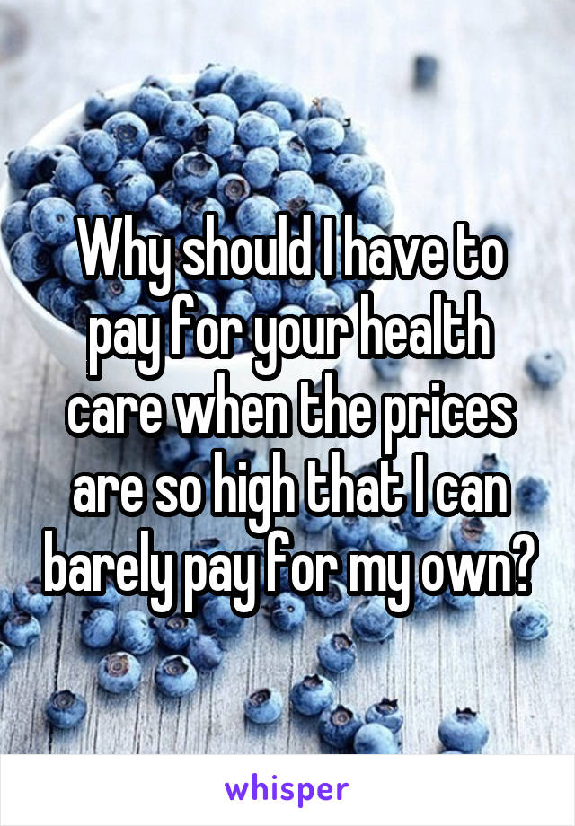 Why should I have to pay for your health care when the prices are so high that I can barely pay for my own?