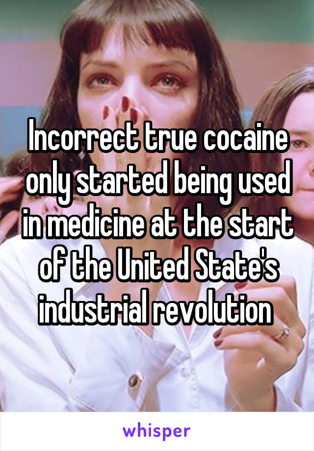 Incorrect true cocaine only started being used in medicine at the start of the United State's industrial revolution 