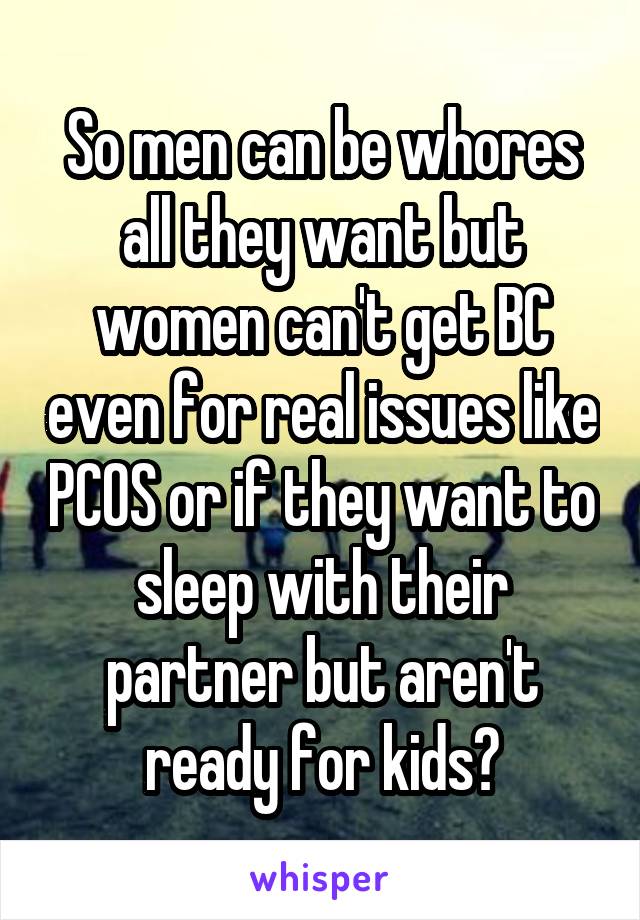 So men can be whores all they want but women can't get BC even for real issues like PCOS or if they want to sleep with their partner but aren't ready for kids?